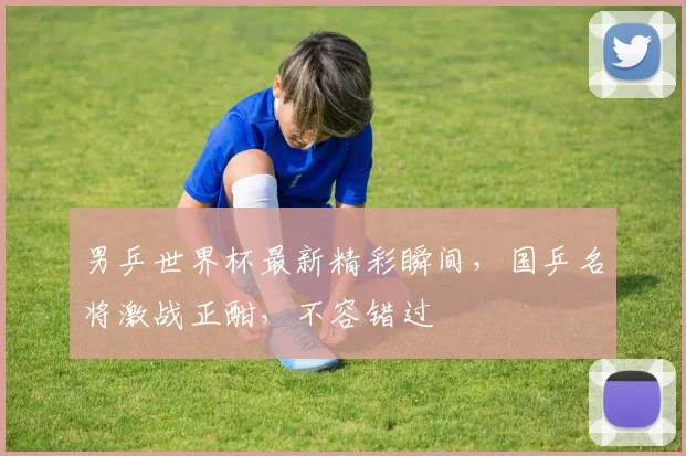 男乒世界杯最新精彩瞬间，国乒名将激战正酣，不容错过