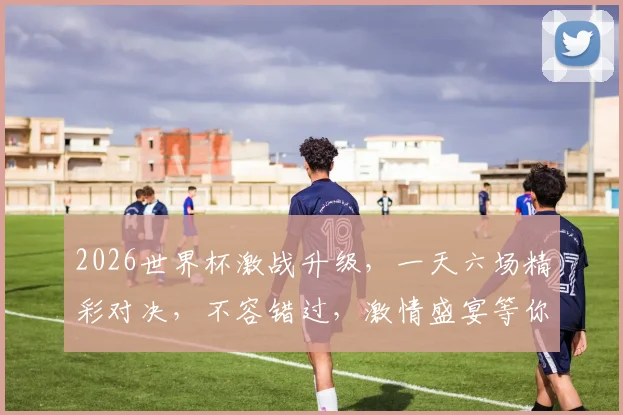 2026世界杯激战升级，一天六场精彩对决，不容错过，激情盛宴等你来