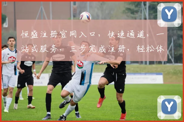 恒盛注册官网入口，快速通道，一站式服务，三步完成注册，轻松体验