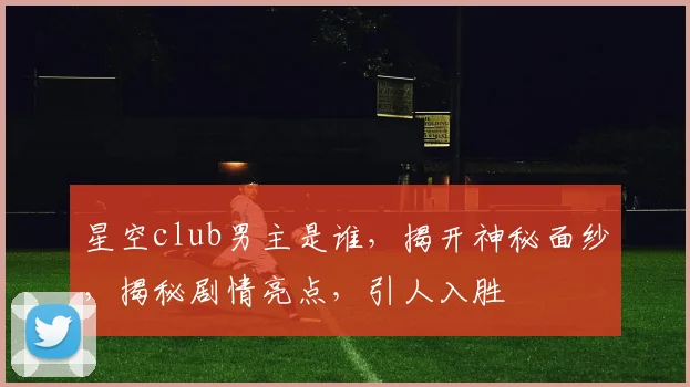 星空club男主是谁，揭开神秘面纱，揭秘剧情亮点，引人入胜