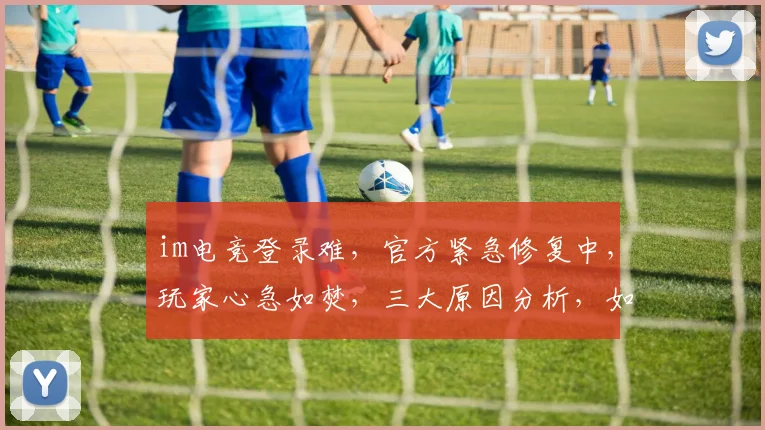 im电竞登录难，官方紧急修复中，玩家心急如焚，三大原因分析，如何解决