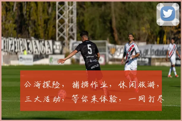公海探险，捕捞作业，休闲旅游，三大活动，等你来体验，一网打尽