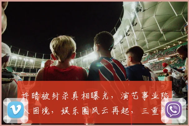 许晴被封杀真相曝光，演艺事业陷入困境，娱乐圈风云再起，三重疑云笼罩